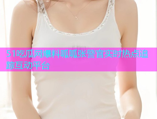 51吃瓜网爆料呱呱张警官实时热点追踪互动平台 51吃瓜网爆料呱呱张警官实时热点追踪互动平台