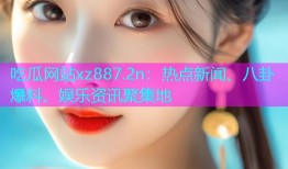 吃瓜网站xz887.2n：热点新闻、八卦爆料、娱乐资讯聚集地