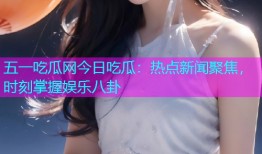 五一吃瓜网今日吃瓜：热点新闻聚焦，时刻掌握娱乐八卦