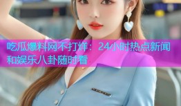 吃瓜爆料网不打烊：24小时热点新闻和娱乐八卦随时看