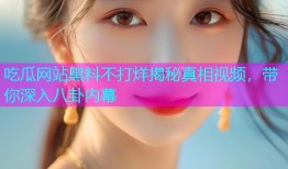吃瓜网站黑料不打烊揭秘真相视频，带你深入八卦内幕