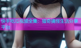 快手吃瓜视频全集：猎奇搞怪生活分享平台