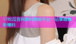 17吃瓜官网黑料揭秘平台一站掌握最新爆料