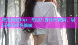 吃瓜网站top：热点八卦实时更新，娱乐资讯尽在掌握