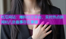 吃瓜网站：爆料社交平台，实时热点新闻和八卦趣事尽在掌握