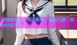在线吃瓜网：热点新闻、娱乐八卦、实时讨论平台