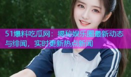 51爆料吃瓜网：揭秘娱乐圈最新动态与绯闻，实时更新热点新闻