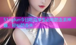 51cgfun今日吃瓜学生必吃防走丢神器，轻松防走失