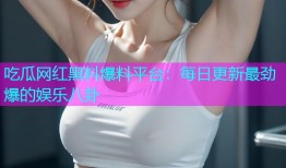 吃瓜网红黑料爆料平台：每日更新最劲爆的娱乐八卦