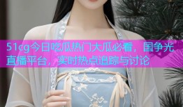 51cg今日吃瓜热门大瓜必看，国争光直播平台，实时热点追踪与讨论