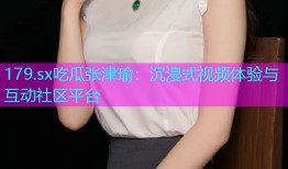 179.sx吃瓜张津瑜：沉浸式视频体验与互动社区平台