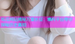 吃瓜网站揭秘万里长征：爆料平台带你探秘历史真相
