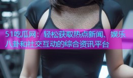 51吃瓜网：轻松获取热点新闻、娱乐八卦和社交互动的综合资讯平台