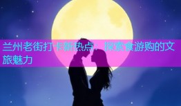 兰州老街打卡新热点：探索食游购的文旅魅力