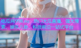 吃瓜网998.su：热门大瓜直播、强大搜索、娱乐八卦、科技前沿一站式平台