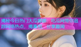 揭秘今日热门大瓜娜娜：吃瓜网带你追踪网络热点，揭真相，分享趣闻