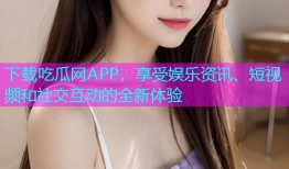 下载吃瓜网APP，享受娱乐资讯、短视频和社交互动的全新体验