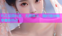 吃瓜视频抖音：无限娱乐，随时随地畅享最新热点