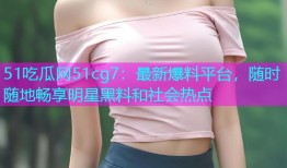 51吃瓜网51cg7：最新爆料平台，随时随地畅享明星黑料和社会热点