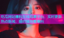 吃瓜网站爆料在线观看平台，实时更新热点新闻，随时随地看爆料