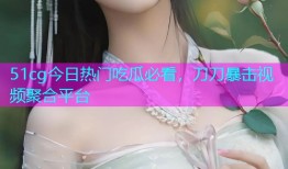 51cg今日热门吃瓜必看，刀刀暴击视频聚合平台