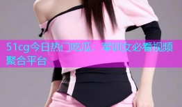 51cg今日热门吃瓜：军训女必看视频聚合平台