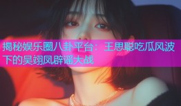 揭秘娱乐圈八卦平台：王思聪吃瓜风波下的吴翊凤辟谣大战