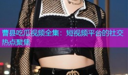 曹县吃瓜视频全集：短视频平台的社交热点聚焦