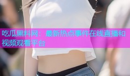 吃瓜黑料网：最新热点事件在线直播和视频观看平台