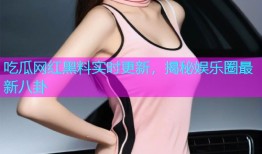 吃瓜网红黑料实时更新，揭秘娱乐圈最新八卦