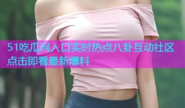 51吃瓜网入口实时热点八卦互动社区点击即看最新爆料