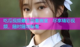 吃瓜视频最全观看画室：尽享精彩视频，随时随地畅看