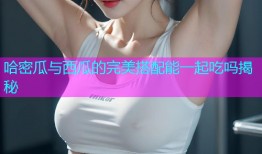 哈密瓜与西瓜的完美搭配能一起吃吗揭秘