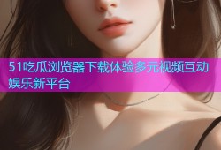51吃瓜浏览器下载体验多元视频互动娱乐新平台