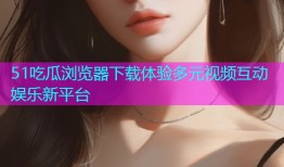51吃瓜浏览器下载体验多元视频互动娱乐新平台