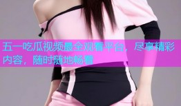 五一吃瓜视频最全观看平台，尽享精彩内容，随时随地畅看