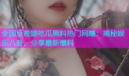 全国反差婊吃瓜黑料热门网曝：揭秘娱乐八卦，分享最新爆料