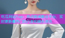 吃瓜网站Top：热点新闻聚合平台，实时更新最热门的八卦和娱乐资讯