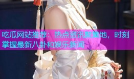 吃瓜网站推荐：热点资讯聚集地，时刻掌握最新八卦和娱乐新闻