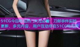 51CG今日吃瓜热门大瓜必看：刀郎事件实时更新，多元内容，用户互动尽在51CG吃瓜网