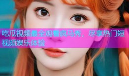吃瓜视频最全观看疯马秀，尽享热门短视频娱乐体验