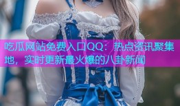 吃瓜网站免费入口QQ：热点资讯聚集地，实时更新最火爆的八卦新闻