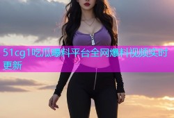 51cg1吃瓜曝料平台全网爆料视频实时更新