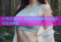 51吃瓜怎么下 快速获取最新热点资讯与互动体验
