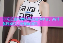 51吃瓜官网爆料热点互动平台，实时掌握娱乐八卦新鲜资讯