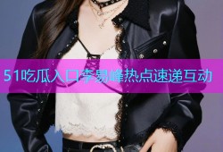 51吃瓜入口李易峰热点速递互动