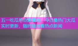 五一吃瓜热点聚集地：今日最热门大瓜实时更新，随时随地看热点新闻