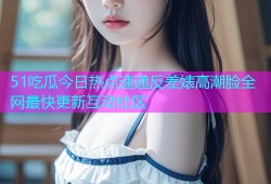 51吃瓜今日热点速递反差婊高潮脸全网最快更新互动社区