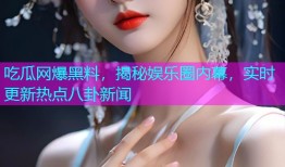 吃瓜网爆黑料，揭秘娱乐圈内幕，实时更新热点八卦新闻