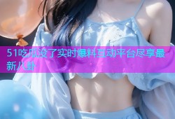 51吃瓜没了实时爆料互动平台尽享最新八卦